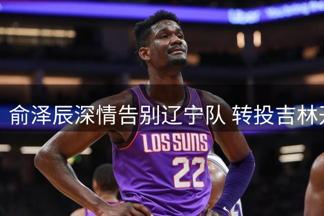 俞泽辰深情告别辽宁队 转投吉林开启篮球新征程