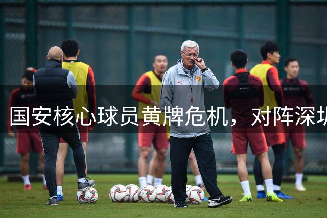 国安核心球员黄牌危机，对阵深圳急需全力争胜