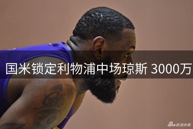 国米锁定利物浦中场琼斯 3000万欧报价蓄势待发