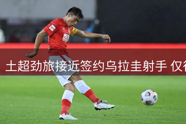 土超劲旅接近签约乌拉圭射手 仅待最后文书确认