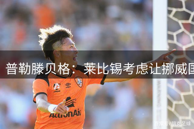 普勒滕贝格：莱比锡考虑让挪威国门尼兰德回归，已开启谈判