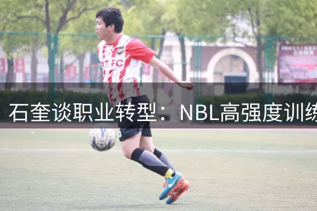 石奎谈职业转型：NBL高强度训练带来全新挑战