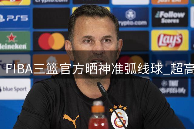 FIBA三篮官方晒神准弧线球 超高难度两分引热议